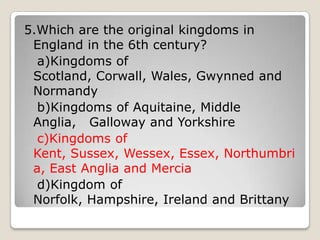 5.Which are the original kingdoms in
England in the 6th century?
a)Kingdoms of
Scotland, Corwall, Wales, Gwynned and
Normandy
b)Kingdoms of Aquitaine, Middle
Anglia, Galloway and Yorkshire
c)Kingdoms of
Kent, Sussex, Wessex, Essex, Northumbri
a, East Anglia and Mercia
d)Kingdom of
Norfolk, Hampshire, Ireland and Brittany
 