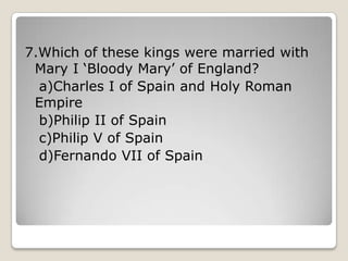 7.Which of these kings were married with
Mary I ‘Bloody Mary’ of England?
a)Charles I of Spain and Holy Roman
Empire
b)Philip II of Spain
c)Philip V of Spain
d)Fernando VII of Spain
 