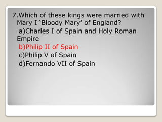 7.Which of these kings were married with
Mary I ‘Bloody Mary’ of England?
a)Charles I of Spain and Holy Roman
Empire
b)Philip II of Spain
c)Philip V of Spain
d)Fernando VII of Spain
 