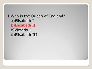 1.Who is the Queen of England?
a)Elisabeth I
b)Elisabeth II
c)Victoria I
d)Elisabeth III
 