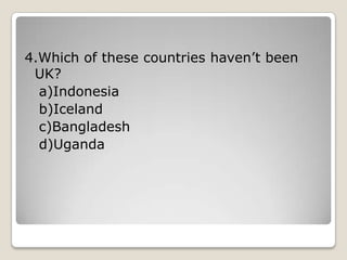 4.Which of these countries haven’t been
UK?
a)Indonesia
b)Iceland
c)Bangladesh
d)Uganda
 