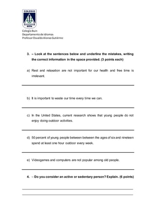 ColegioBuin
Departamentode Idiomas
ProfesorOsvaldoAlonsoGutiérrez
3. – Look at the sentences below and underline the mistakes, writing
the correct information in the space provided. (3 points each)
a) Rest and relaxation are not important for our health and free time is
irrelevant.
b) It is important to waste our time every time we can.
c) In the United States, current research shows that young people do not
enjoy doing outdoor activities.
d) 50 percent of young people between between the ages of six and nineteen
spend at least one hour outdoor every week.
e) Videogames and computers are not popular among old people.
4. – Do you consider an active or sedentary person? Explain. (6 points)
_______________________________________________________________
_______________________________________________________________
 