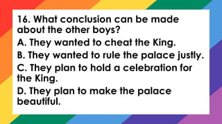 16. What conclusion can be made
about the other boys?
A. They wanted to cheat the King.
B. They wanted to rule the palace justly.
C. They plan to hold a celebration for
the King.
D. They plan to make the palace
beautiful.
 