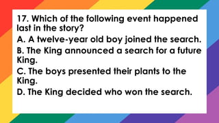 17. Which of the following event happened
last in the story?
A. A twelve-year old boy joined the search.
B. The King announced a search for a future
King.
C. The boys presented their plants to the
King.
D. The King decided who won the search.
 