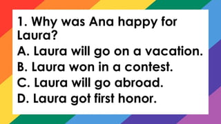 1. Why was Ana happy for
Laura?
A. Laura will go on a vacation.
B. Laura won in a contest.
C. Laura will go abroad.
D. Laura got first honor.
 