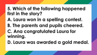 5. Which of the following happened
first in the story?
A. Laura won in a spelling contest.
B. The parents and pupils cheered.
C. Ana congratulated Laura for
winning.
D. Laura was awarded a gold medal.
 