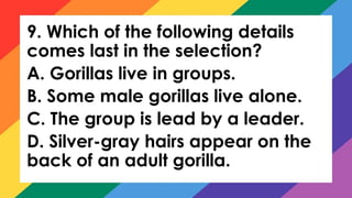 9. Which of the following details
comes last in the selection?
A. Gorillas live in groups.
B. Some male gorillas live alone.
C. The group is lead by a leader.
D. Silver-gray hairs appear on the
back of an adult gorilla.
 