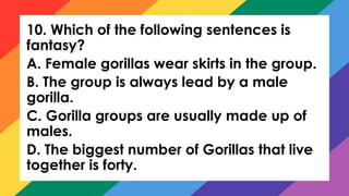 10. Which of the following sentences is
fantasy?
A. Female gorillas wear skirts in the group.
B. The group is always lead by a male
gorilla.
C. Gorilla groups are usually made up of
males.
D. The biggest number of Gorillas that live
together is forty.
 