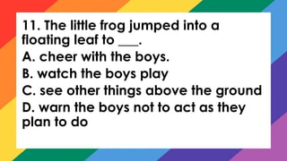 11. The little frog jumped into a
floating leaf to ___.
A. cheer with the boys.
B. watch the boys play
C. see other things above the ground
D. warn the boys not to act as they
plan to do
 