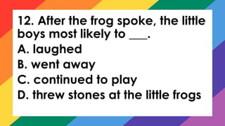 12. After the frog spoke, the little
boys most likely to ___.
A. laughed
B. went away
C. continued to play
D. threw stones at the little frogs
 
