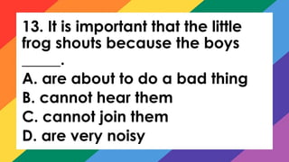 13. It is important that the little
frog shouts because the boys
_____.
A. are about to do a bad thing
B. cannot hear them
C. cannot join them
D. are very noisy
 