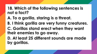 18. Which of the following sentences is
not a fact?
A. To a gorilla, staring is a threat.
B. I think gorilla are very funny creatures.
C. Gorillas stand erect when they want
their enemies to go away.
D. At least 25 different sounds are made
by gorillas.
 