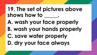 19. The set of pictures above
shows how to _____.
A. wash your face properly
B. wash your hands properly
C. save water properly
D. dry your face always
 