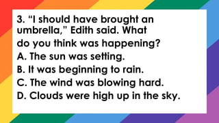 3. “I should have brought an
umbrella,” Edith said. What
do you think was happening?
A. The sun was setting.
B. It was beginning to rain.
C. The wind was blowing hard.
D. Clouds were high up in the sky.
 