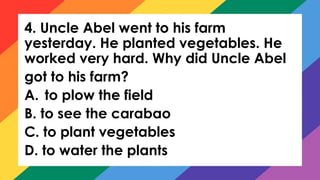 4. Uncle Abel went to his farm
yesterday. He planted vegetables. He
worked very hard. Why did Uncle Abel
got to his farm?
A. to plow the field
B. to see the carabao
C. to plant vegetables
D. to water the plants
 