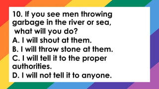 10. If you see men throwing
garbage in the river or sea,
what will you do?
A. I will shout at them.
B. I will throw stone at them.
C. I will tell it to the proper
authorities.
D. I will not tell it to anyone.
 