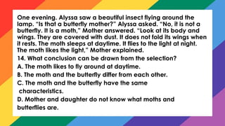 One evening. Alyssa saw a beautiful insect flying around the
lamp. “Is that a butterfly mother?” Alyssa asked. “No, it is not a
butterfly. It is a moth,” Mother answered. “Look at its body and
wings. They are covered with dust. It does not fold its wings when
it rests. The moth sleeps at daytime. It flies to the light at night.
The moth likes the light,” Mother explained.
14. What conclusion can be drawn from the selection?
A. The moth likes to fly around at daytime.
B. The moth and the butterfly differ from each other.
C. The moth and the butterfly have the same
characteristics.
D. Mother and daughter do not know what moths and
butterflies are.
 