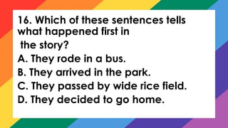 16. Which of these sentences tells
what happened first in
the story?
A. They rode in a bus.
B. They arrived in the park.
C. They passed by wide rice field.
D. They decided to go home.
 