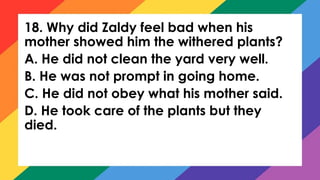 18. Why did Zaldy feel bad when his
mother showed him the withered plants?
A. He did not clean the yard very well.
B. He was not prompt in going home.
C. He did not obey what his mother said.
D. He took care of the plants but they
died.
 