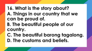16. What is the story about?
A. Things in our country that we
can be proud of.
B. The beautiful people of our
country.
C. The beautiful barong tagalong.
D. The customs and beliefs.
 