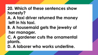 20. Which of these sentences show
honesty?
A. A taxi driver returned the money
left in his taxi.
B. A housemaid gets the jewelry of
her manager.
C. A gardener cuts the ornamental
plants.
D. A laborer who works underline.
 