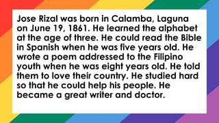 Jose Rizal was born in Calamba, Laguna
on June 19, 1861. He learned the alphabet
at the age of three. He could read the Bible
in Spanish when he was five years old. He
wrote a poem addressed to the Filipino
youth when he was eight years old. He told
them to love their country. He studied hard
so that he could help his people. He
became a great writer and doctor.
 