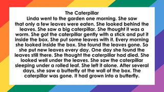 The Caterpillar
Linda went to the garden one morning. She saw
that only a few leaves were eaten. She looked behind the
leaves. She saw a big caterpillar. She thought it was a
worm. She got the caterpillar gently with a stick and put it
inside the box. She put some leaves with it. Every morning
she looked inside the box. She found the leaves gone. So
she put new leaves every day. One day she found the
leaves still there. She thought the caterpillar had died. She
looked well under the leaves. She saw the caterpillar
sleeping under a rolled leaf. She left it alone. After several
days, she saw a butterfly at the wall of the box. The
caterpillar was gone. It had grown into a butterfly.
 