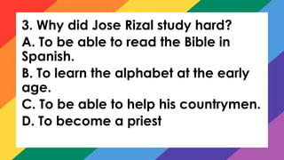 3. Why did Jose Rizal study hard?
A. To be able to read the Bible in
Spanish.
B. To learn the alphabet at the early
age.
C. To be able to help his countrymen.
D. To become a priest
 