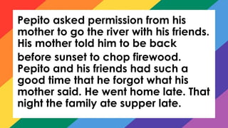 Pepito asked permission from his
mother to go the river with his friends.
His mother told him to be back
before sunset to chop firewood.
Pepito and his friends had such a
good time that he forgot what his
mother said. He went home late. That
night the family ate supper late.
 