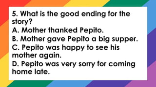 5. What is the good ending for the
story?
A. Mother thanked Pepito.
B. Mother gave Pepito a big supper.
C. Pepito was happy to see his
mother again.
D. Pepito was very sorry for coming
home late.
 