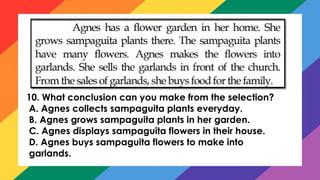 10. What conclusion can you make from the selection?
A. Agnes collects sampaguita plants everyday.
B. Agnes grows sampaguita plants in her garden.
C. Agnes displays sampaguita flowers in their house.
D. Agnes buys sampaguita flowers to make into
garlands.
 