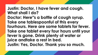 Justin: Doctor, I have fever and cough.
What shall I do?
Doctor: Here s a bottle of cough syrup.
‟
Take one tablespoonful of this every
fourhours. Here are some tablets for fever.
Take one tablet every four hours until your
fever is gone. Drink plenty of water or
juice andtake a rest in bed.
Justin: Yes, Doctor. Thank you so much.
 
