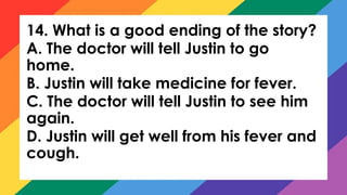 14. What is a good ending of the story?
A. The doctor will tell Justin to go
home.
B. Justin will take medicine for fever.
C. The doctor will tell Justin to see him
again.
D. Justin will get well from his fever and
cough.
 