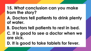 15. What conclusion can you make
from the story?
A. Doctors tell patients to drink plenty
of water.
B. Doctors tell patients to rest in bed.
C. It is good to see a doctor when we
are sick.
D. It is good to take tablets for fever.
 