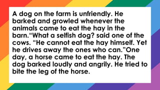 A dog on the farm is unfriendly. He
barked and growled whenever the
animals came to eat the hay in the
barn.“What a selfish dog? said one of the
cows. “He cannot eat the hay himself. Yet
he drives away the ones who can.”One
day, a horse came to eat the hay. The
dog barked loudly and angrily. He tried to
bite the leg of the horse.
 