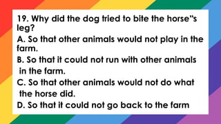 19. Why did the dog tried to bite the horse s
‟
leg?
A. So that other animals would not play in the
farm.
B. So that it could not run with other animals
in the farm.
C. So that other animals would not do what
the horse did.
D. So that it could not go back to the farm
 