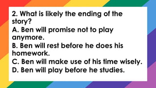 2. What is likely the ending of the
story?
A. Ben will promise not to play
anymore.
B. Ben will rest before he does his
homework.
C. Ben will make use of his time wisely.
D. Ben will play before he studies.
 