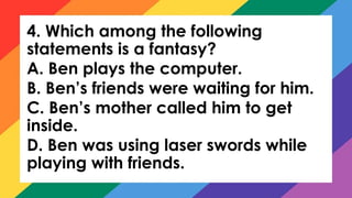4. Which among the following
statements is a fantasy?
A. Ben plays the computer.
B. Ben’s friends were waiting for him.
C. Ben’s mother called him to get
inside.
D. Ben was using laser swords while
playing with friends.
 
