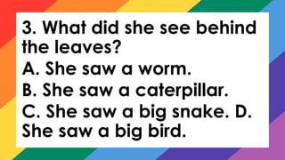 3. What did she see behind
the leaves?
A. She saw a worm.
B. She saw a caterpillar.
C. She saw a big snake. D.
She saw a big bird.
 