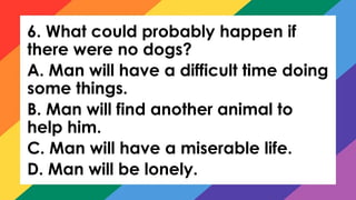 6. What could probably happen if
there were no dogs?
A. Man will have a difficult time doing
some things.
B. Man will find another animal to
help him.
C. Man will have a miserable life.
D. Man will be lonely.
 