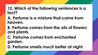 12. Which of the following sentences is a
fact?
A. Perfume is a mixture that came from
heaven.
B. Perfume comes from the oils of flowers
and plants.
C. Perfume comes from enchanted
garden.
D. Perfume smells much better at night.
 