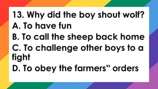 13. Why did the boy shout wolf?
A. To have fun
B. To call the sheep back home
C. To challenge other boys to a
fight
D. To obey the farmers orders
‟
 