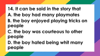 14. It can be said in the story that
A. the boy had many playmates
B. the boy enjoyed playing tricks on
people
C. the boy was courteous to other
people
D. the boy hated being whit many
people
 