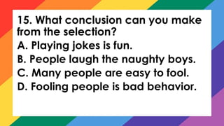 15. What conclusion can you make
from the selection?
A. Playing jokes is fun.
B. People laugh the naughty boys.
C. Many people are easy to fool.
D. Fooling people is bad behavior.
 
