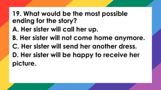 19. What would be the most possible
ending for the story?
A. Her sister will call her up.
B. Her sister will not come home anymore.
C. Her sister will send her another dress.
D. Her sister will be happy to receive her
picture.
 