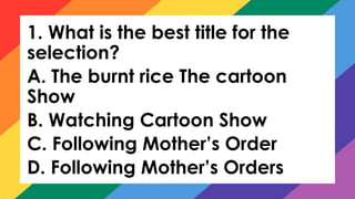 1. What is the best title for the
selection?
A. The burnt rice The cartoon
Show
B. Watching Cartoon Show
C. Following Mother’s Order
D. Following Mother’s Orders
 