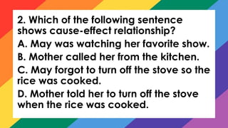 2. Which of the following sentence
shows cause-effect relationship?
A. May was watching her favorite show.
B. Mother called her from the kitchen.
C. May forgot to turn off the stove so the
rice was cooked.
D. Mother told her to turn off the stove
when the rice was cooked.
 