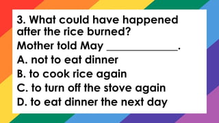 3. What could have happened
after the rice burned?
Mother told May _____________.
A. not to eat dinner
B. to cook rice again
C. to turn off the stove again
D. to eat dinner the next day
 