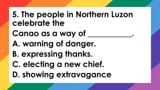 5. The people in Northern Luzon
celebrate the
Canao as a way of ___________.
A. warning of danger.
B. expressing thanks.
C. electing a new chief.
D. showing extravagance
 