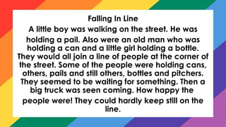 Falling In Line
A little boy was walking on the street. He was
holding a pail. Also were an old man who was
holding a can and a little girl holding a bottle.
They would all join a line of people at the corner of
the street. Some of the people were holding cans,
others, pails and still others, bottles and pitchers.
They seemed to be waiting for something. Then a
big truck was seen coming. How happy the
people were! They could hardly keep still on the
line.
 